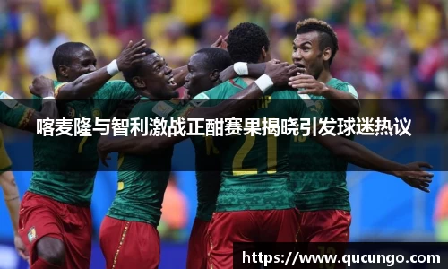喀麦隆与智利激战正酣赛果揭晓引发球迷热议